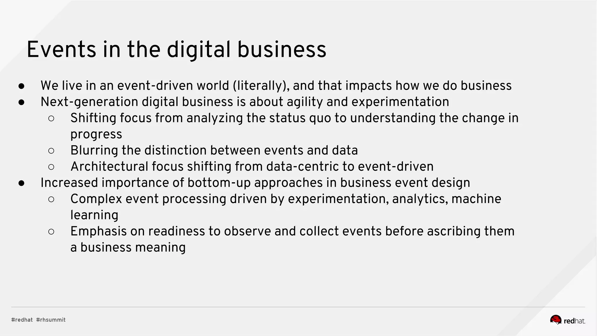 Events in the digital business
● We live in an event-driven world (literally), and that impacts how we do business
● Next-generation digital business is about agility and experimentation
○ Shifting focus from analyzing the status quo to understanding the change in
progress
○ Blurring the distinction between events and data
○ Architectural focus shifting from data-centric to event-driven
● Increased importance of bottom-up approaches in business event design
○ Complex event processing driven by experimentation, analytics, machine
learning
○ Emphasis on readiness to observe and collect events before ascribing them
a business meaning
 