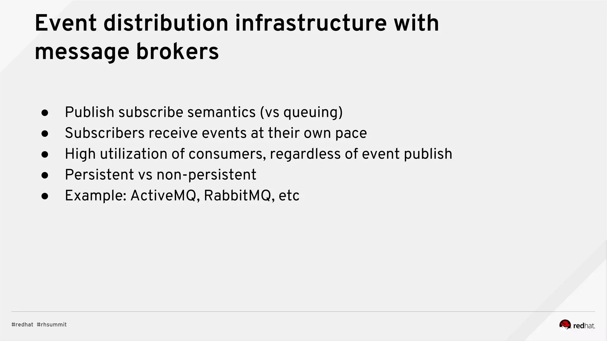Event distribution infrastructure with
message brokers
● Publish subscribe semantics (vs queuing)
● Subscribers receive events at their own pace
● High utilization of consumers, regardless of event publish
● Persistent vs non-persistent
● Example: ActiveMQ, RabbitMQ, etc
 