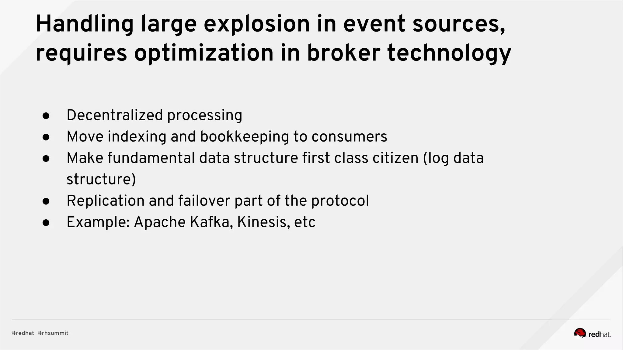Handling large explosion in event sources,
requires optimization in broker technology
● Decentralized processing
● Move indexing and bookkeeping to consumers
● Make fundamental data structure first class citizen (log data
structure)
● Replication and failover part of the protocol
● Example: Apache Kafka, Kinesis, etc
 