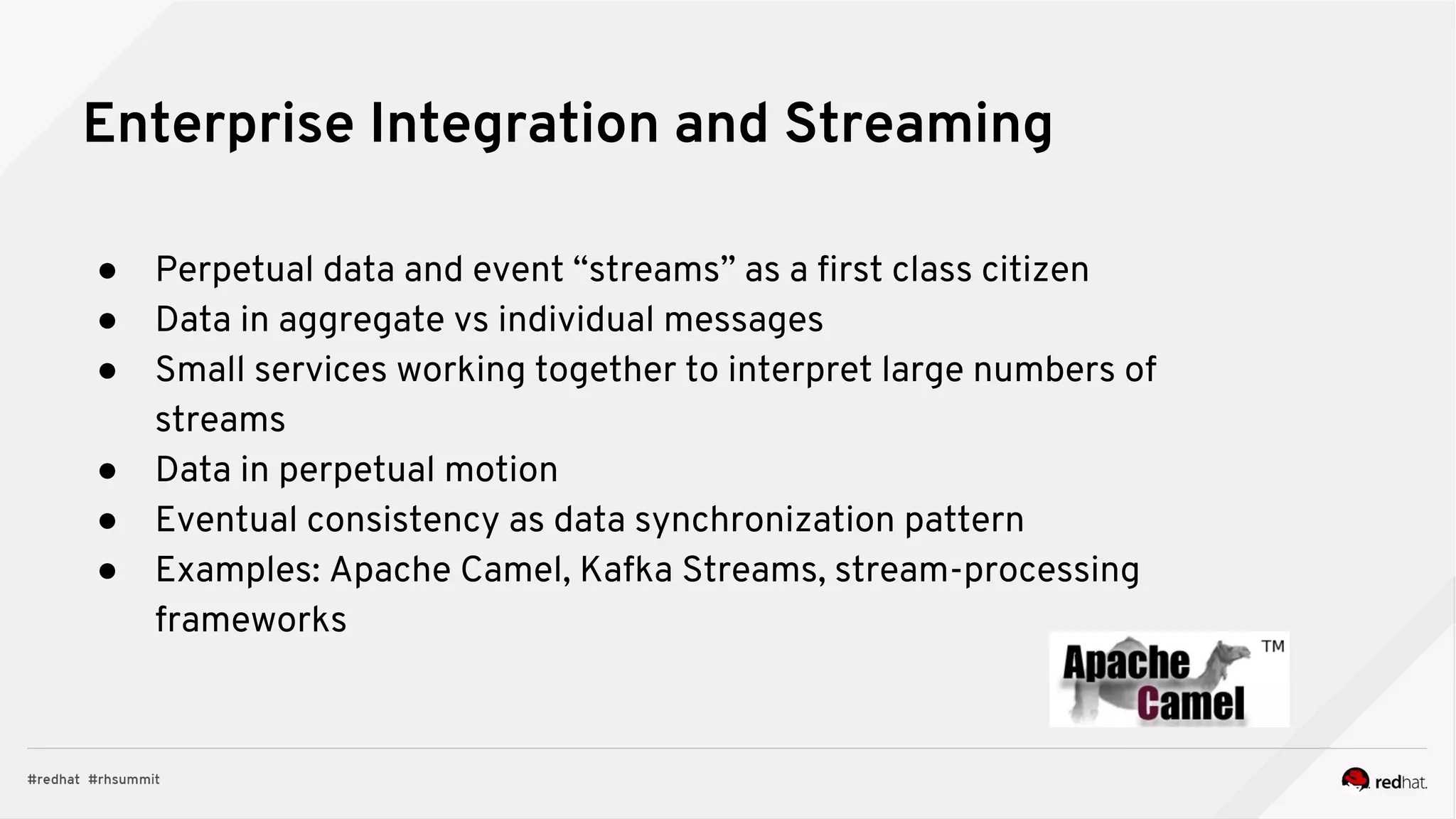 Enterprise Integration and Streaming
● Perpetual data and event “streams” as a first class citizen
● Data in aggregate vs individual messages
● Small services working together to interpret large numbers of
streams
● Data in perpetual motion
● Eventual consistency as data synchronization pattern
● Examples: Apache Camel, Kafka Streams, stream-processing
frameworks
 