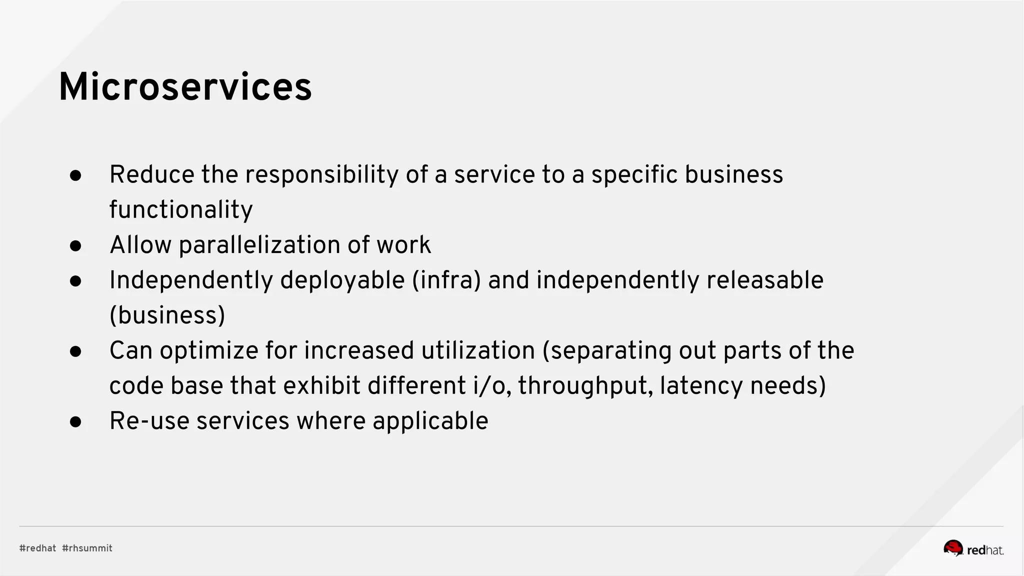 ● Reduce the responsibility of a service to a specific business
functionality
● Allow parallelization of work
● Independently deployable (infra) and independently releasable
(business)
● Can optimize for increased utilization (separating out parts of the
code base that exhibit different i/o, throughput, latency needs)
● Re-use services where applicable
Microservices
 