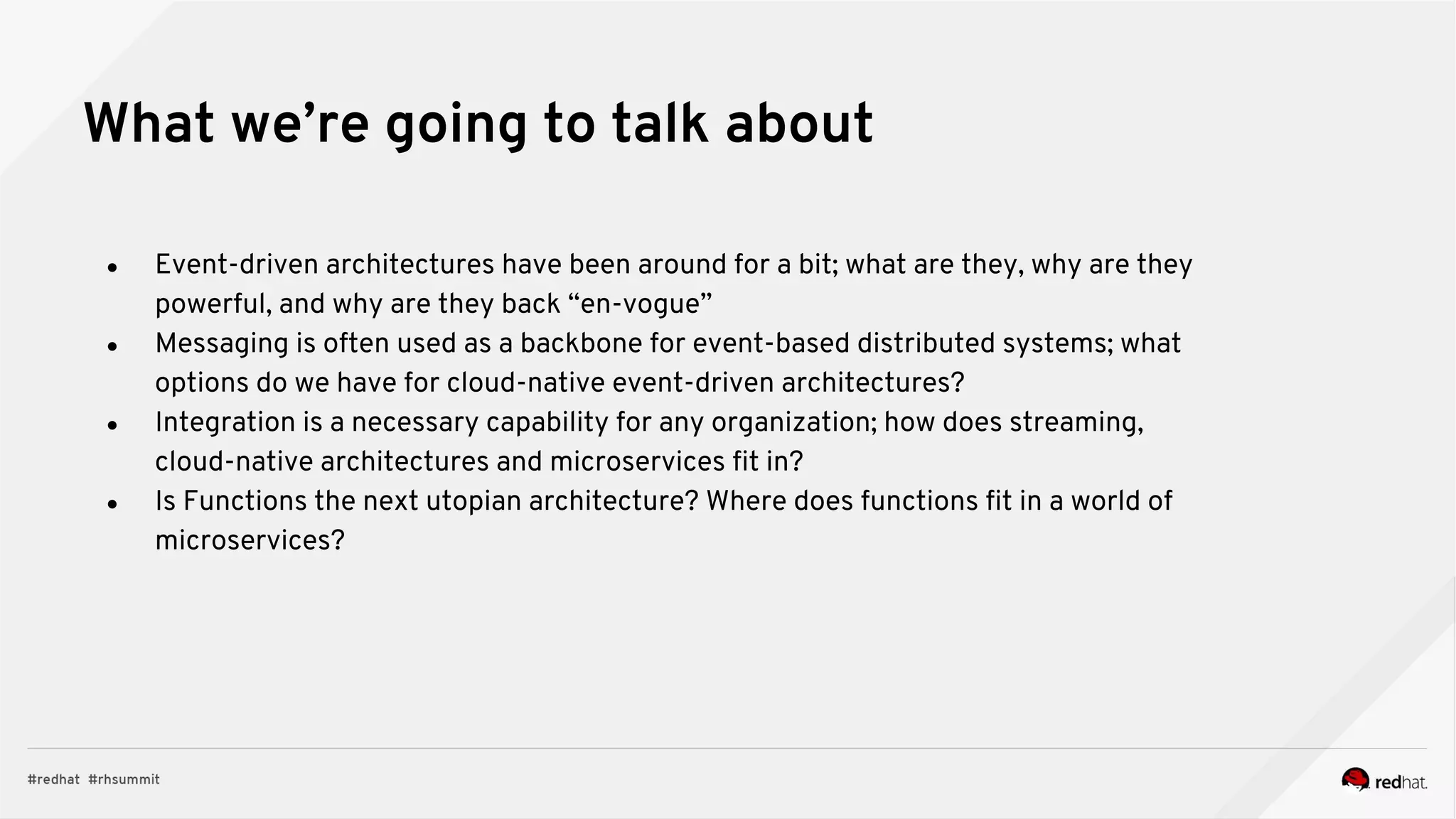 What we’re going to talk about
● Event-driven architectures have been around for a bit; what are they, why are they
powerful, and why are they back “en-vogue”
● Messaging is often used as a backbone for event-based distributed systems; what
options do we have for cloud-native event-driven architectures?
● Integration is a necessary capability for any organization; how does streaming,
cloud-native architectures and microservices fit in?
● Is Functions the next utopian architecture? Where does functions fit in a world of
microservices?
 