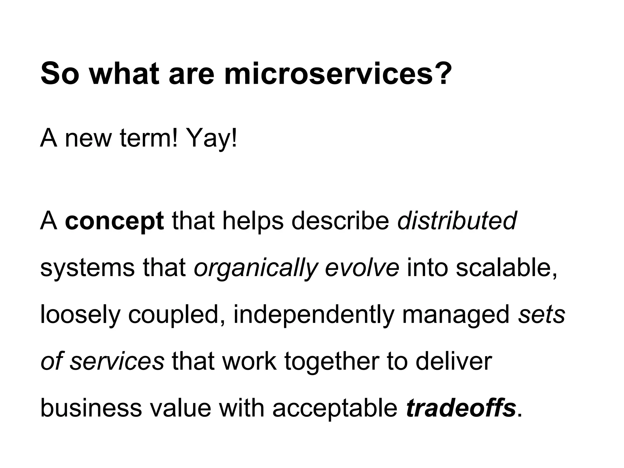 A new term! Yay!
A concept that helps describe distributed
systems that organically evolve into scalable,
loosely coupled, independently managed sets
of services that work together to deliver
business value with acceptable tradeoffs.
So what are microservices?
 