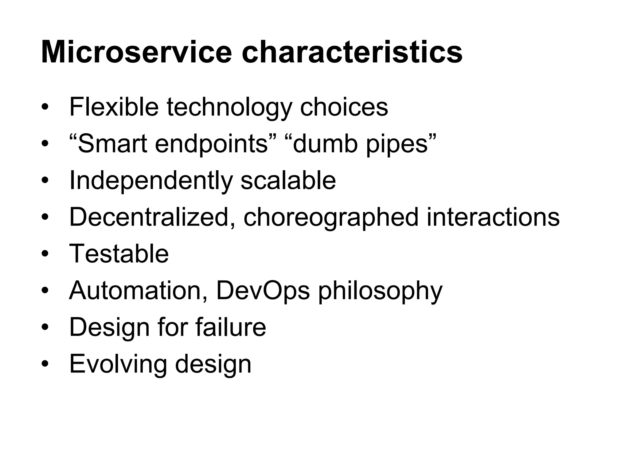 • Flexible technology choices
• “Smart endpoints” “dumb pipes”
• Independently scalable
• Decentralized, choreographed interactions
• Testable
• Automation, DevOps philosophy
• Design for failure
• Evolving design
Microservice characteristics
 