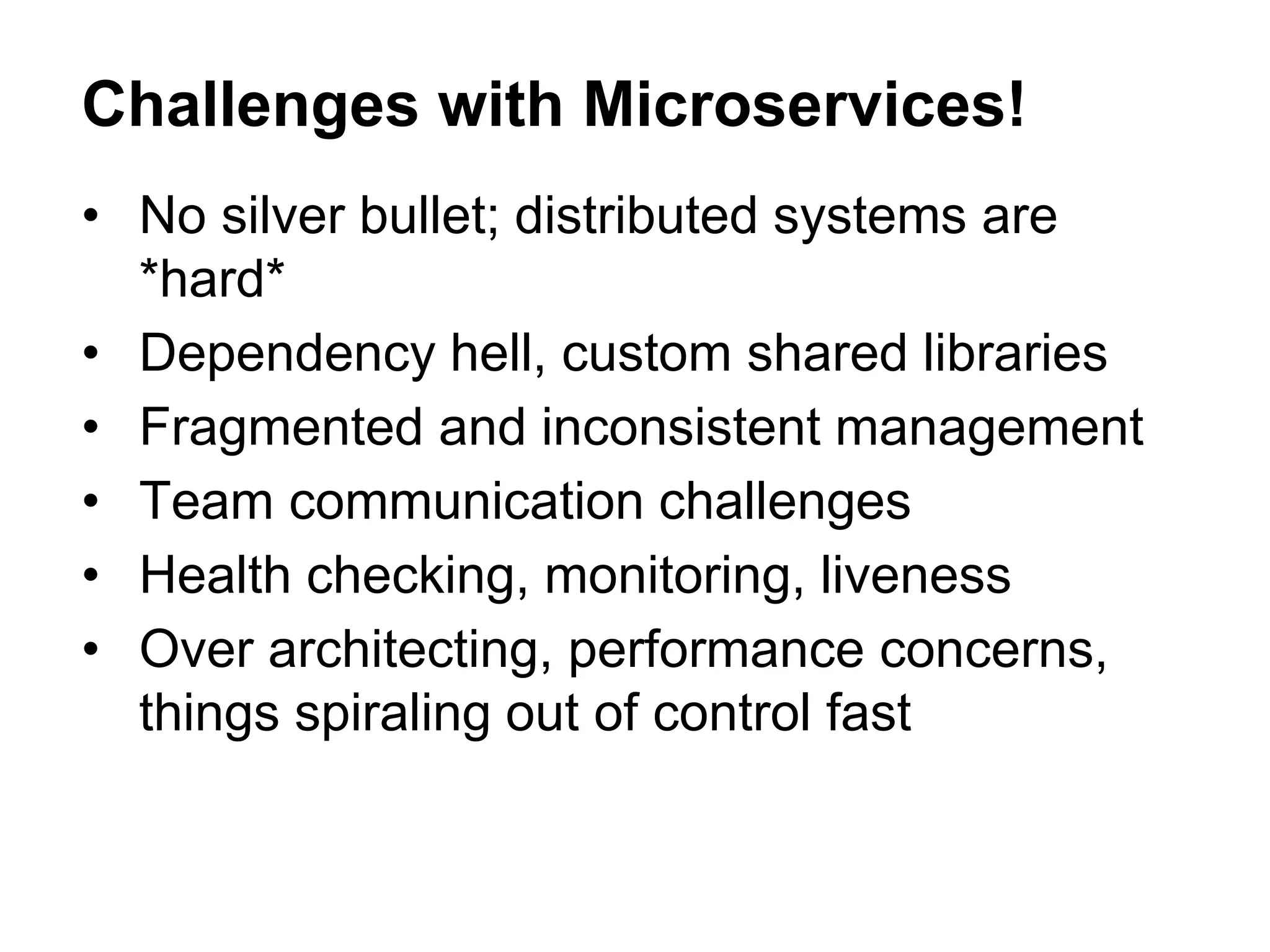 • No silver bullet; distributed systems are
*hard*
• Dependency hell, custom shared libraries
• Fragmented and inconsistent management
• Team communication challenges
• Health checking, monitoring, liveness
• Over architecting, performance concerns,
things spiraling out of control fast
Challenges with Microservices!
 