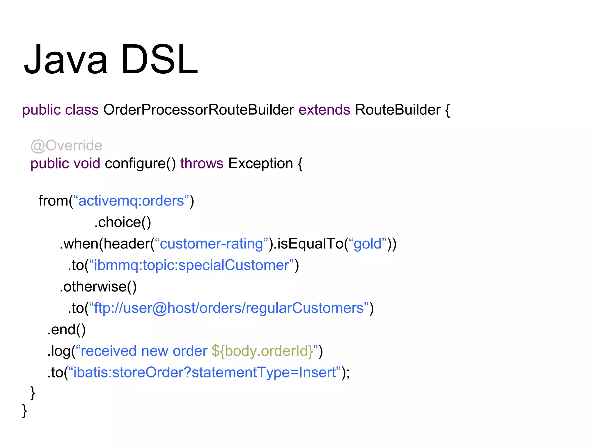 Java DSL
public class OrderProcessorRouteBuilder extends RouteBuilder {
@Override
public void configure() throws Exception {
from(“activemq:orders”)
.choice()
.when(header(“customer-rating”).isEqualTo(“gold”))
.to(“ibmmq:topic:specialCustomer”)
.otherwise()
.to(“ftp://user@host/orders/regularCustomers”)
.end()
.log(“received new order ${body.orderId}”)
.to(“ibatis:storeOrder?statementType=Insert”);
}
}
 