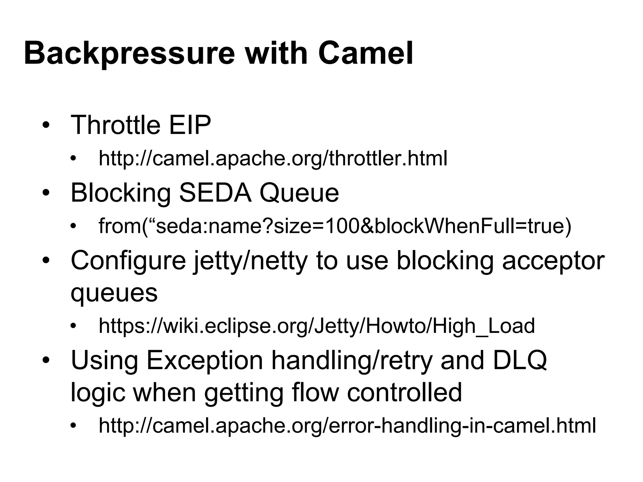 • Throttle EIP
• http://camel.apache.org/throttler.html
• Blocking SEDA Queue
• from(“seda:name?size=100&blockWhenFull=true)
• Configure jetty/netty to use blocking acceptor
queues
• https://wiki.eclipse.org/Jetty/Howto/High_Load
• Using Exception handling/retry and DLQ
logic when getting flow controlled
• http://camel.apache.org/error-handling-in-camel.html
Backpressure with Camel
 