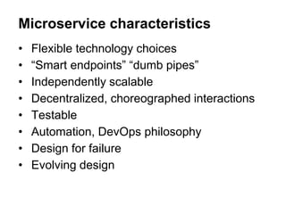 • Flexible technology choices
• “Smart endpoints” “dumb pipes”
• Independently scalable
• Decentralized, choreographed interactions
• Testable
• Automation, DevOps philosophy
• Design for failure
• Evolving design
Microservice characteristics
 