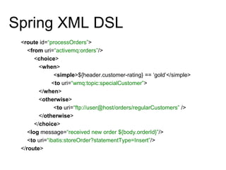 Spring XML DSL
<route id=“processOrders”>
<from uri=“activemq:orders”/>
<choice>
<when>
<simple>${header.customer-rating} == ‘gold’</simple>
<to uri=“wmq:topic:specialCustomer”>
</when>
<otherwise>
<to uri=“ftp://user@host/orders/regularCustomers” />
</otherwise>
</choice>
<log message=“received new order ${body.orderId}”/>
<to uri=“ibatis:storeOrder?statementType=Insert”/>
</route>
 
