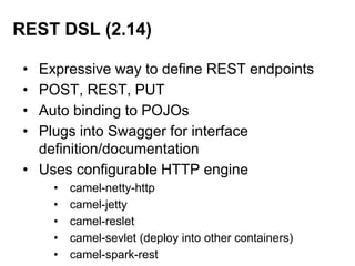 • Expressive way to define REST endpoints
• POST, REST, PUT
• Auto binding to POJOs
• Plugs into Swagger for interface
definition/documentation
• Uses configurable HTTP engine
• camel-netty-http
• camel-jetty
• camel-reslet
• camel-sevlet (deploy into other containers)
• camel-spark-rest
REST DSL (2.14)
 