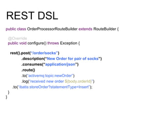 REST DSL
public class OrderProcessorRouteBuilder extends RouteBuilder {
@Override
public void configure() throws Exception {
rest().post(“/order/socks”)
.description(“New Order for pair of socks”)
.consumes(“application/json”)
.route()
.to(“activemq:topic:newOrder”)
.log(“received new order ${body.orderId}”)
.to(“ibatis:storeOrder?statementType=Insert”);
}
}
 