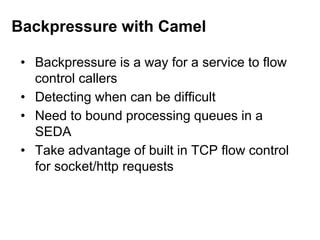 • Backpressure is a way for a service to flow
control callers
• Detecting when can be difficult
• Need to bound processing queues in a
SEDA
• Take advantage of built in TCP flow control
for socket/http requests
Backpressure with Camel
 