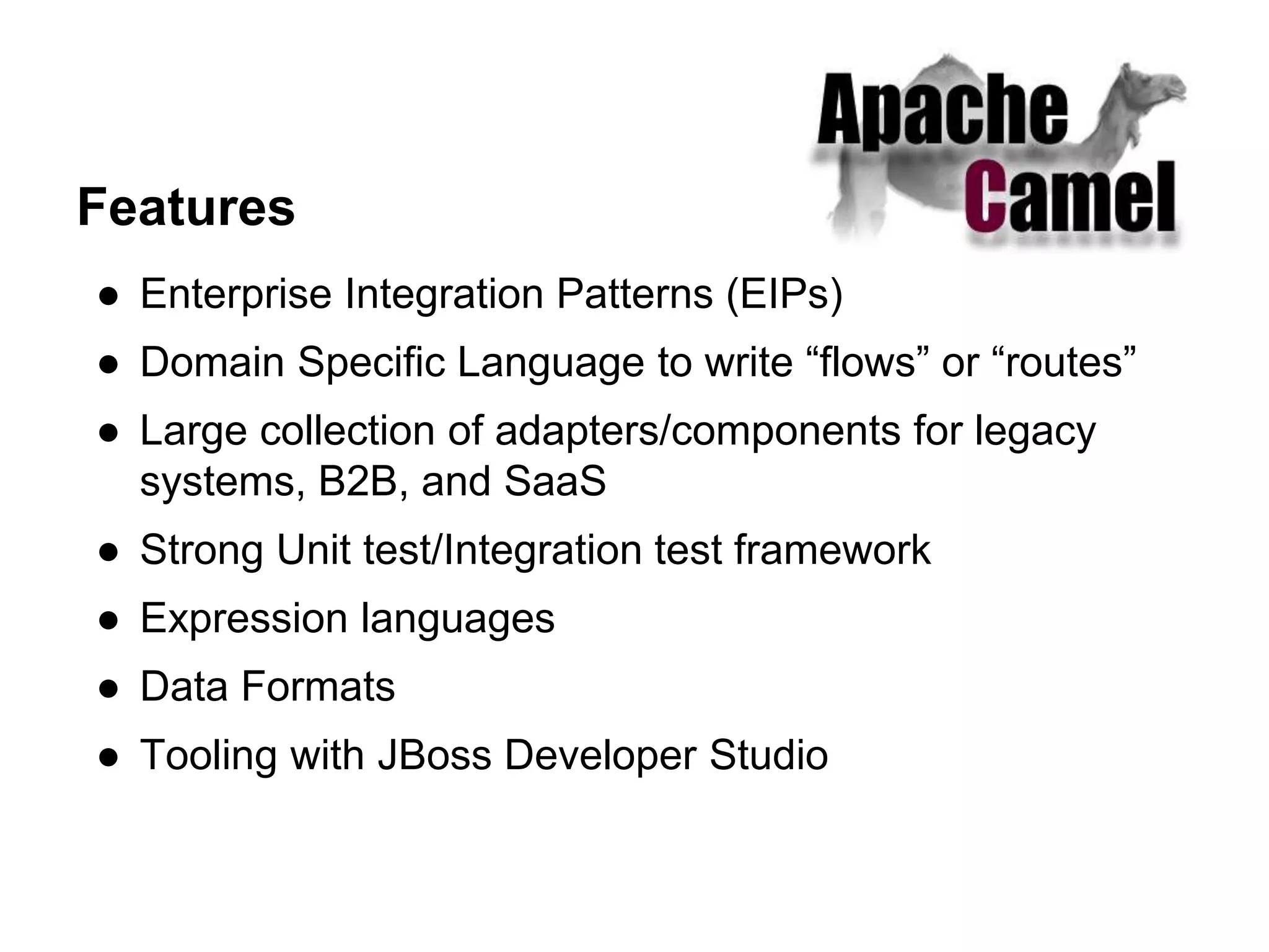 Features
● Enterprise Integration Patterns (EIPs)
● Domain Specific Language to write “flows” or “routes”
● Large collection of adapters/components for legacy
systems, B2B, and SaaS
● Strong Unit test/Integration test framework
● Expression languages
● Data Formats
● Tooling with JBoss Developer Studio
 