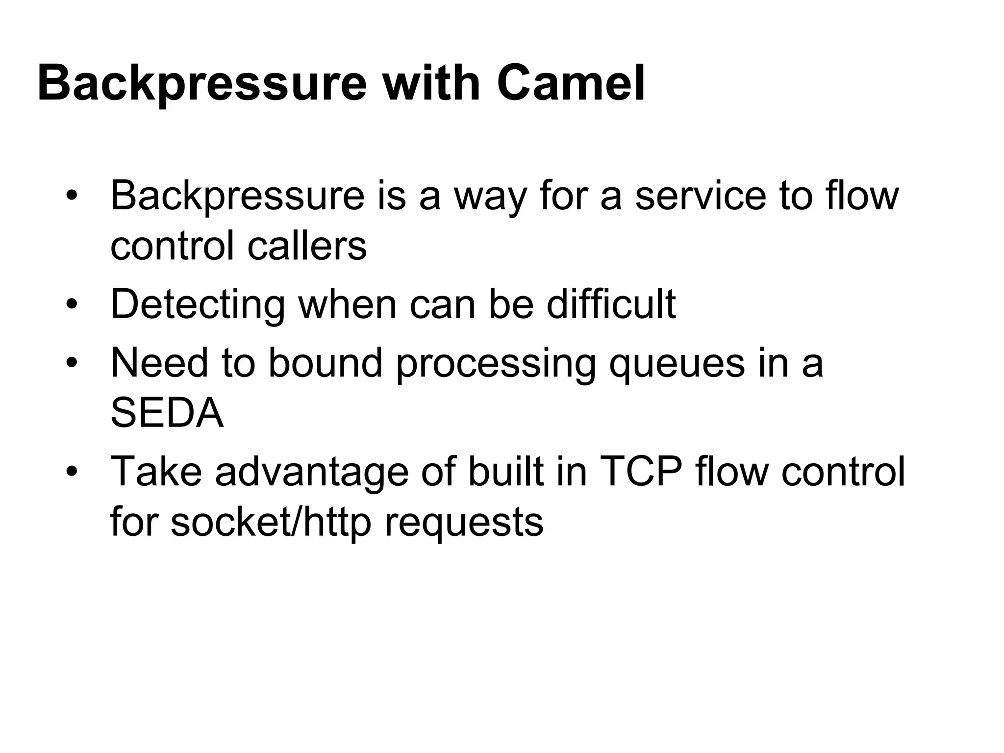 • Backpressure is a way for a service to flow
control callers
• Detecting when can be difficult
• Need to bound processing queues in a
SEDA
• Take advantage of built in TCP flow control
for socket/http requests
Backpressure with Camel
 