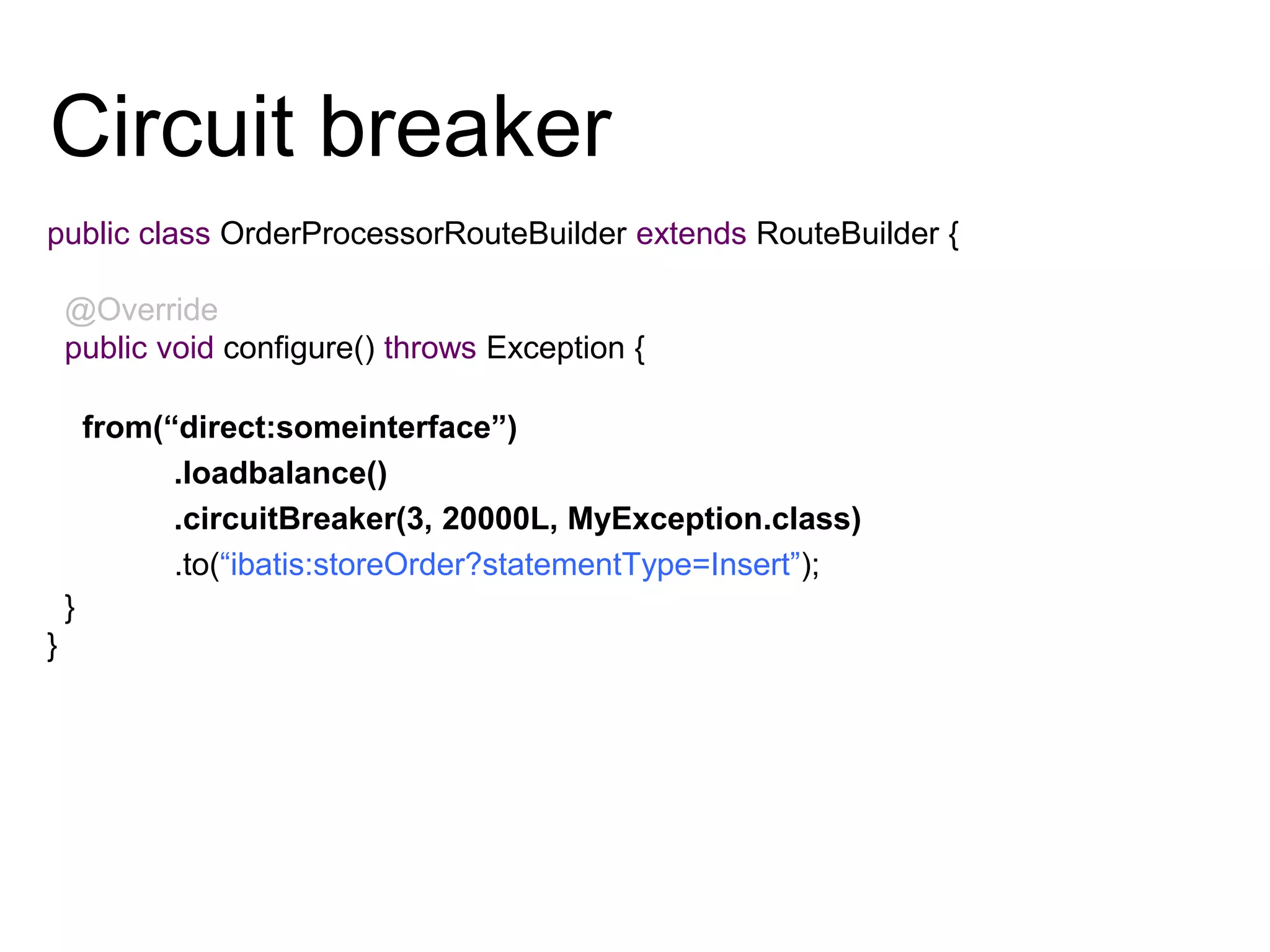 Circuit breaker
public class OrderProcessorRouteBuilder extends RouteBuilder {
@Override
public void configure() throws Exception {
from(“direct:someinterface”)
.loadbalance()
.circuitBreaker(3, 20000L, MyException.class)
.to(“ibatis:storeOrder?statementType=Insert”);
}
}
 