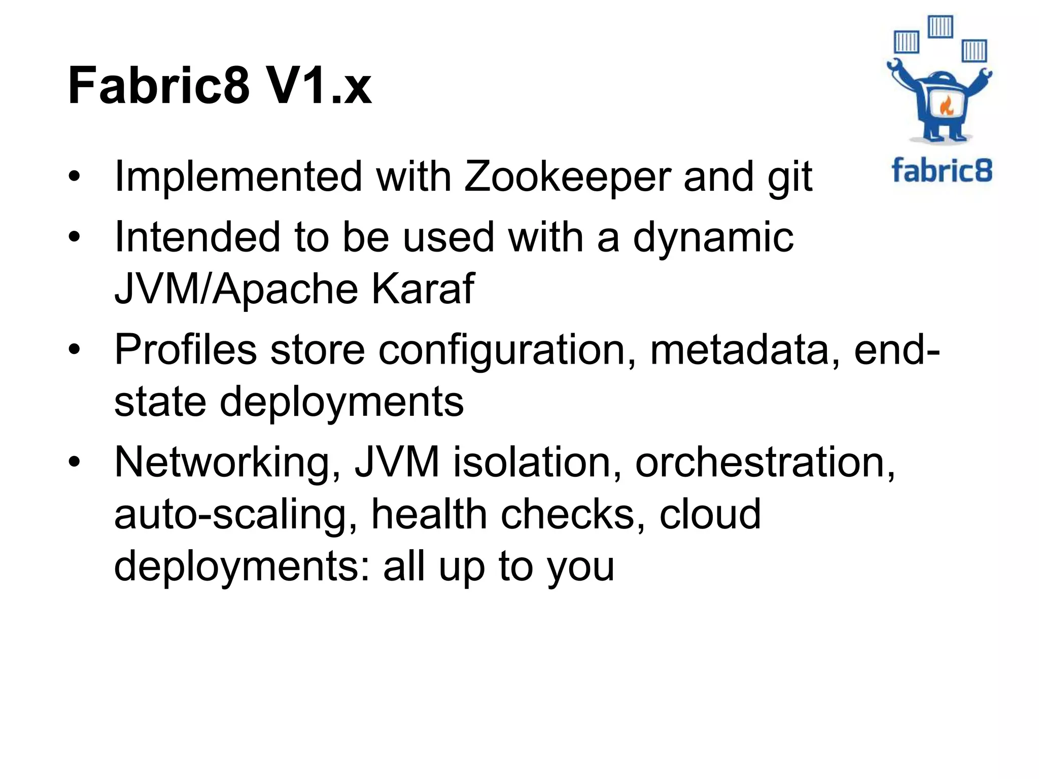 • Implemented with Zookeeper and git
• Intended to be used with a dynamic
JVM/Apache Karaf
• Profiles store configuration, metadata, end-
state deployments
• Networking, JVM isolation, orchestration,
auto-scaling, health checks, cloud
deployments: all up to you
Fabric8 V1.x
 