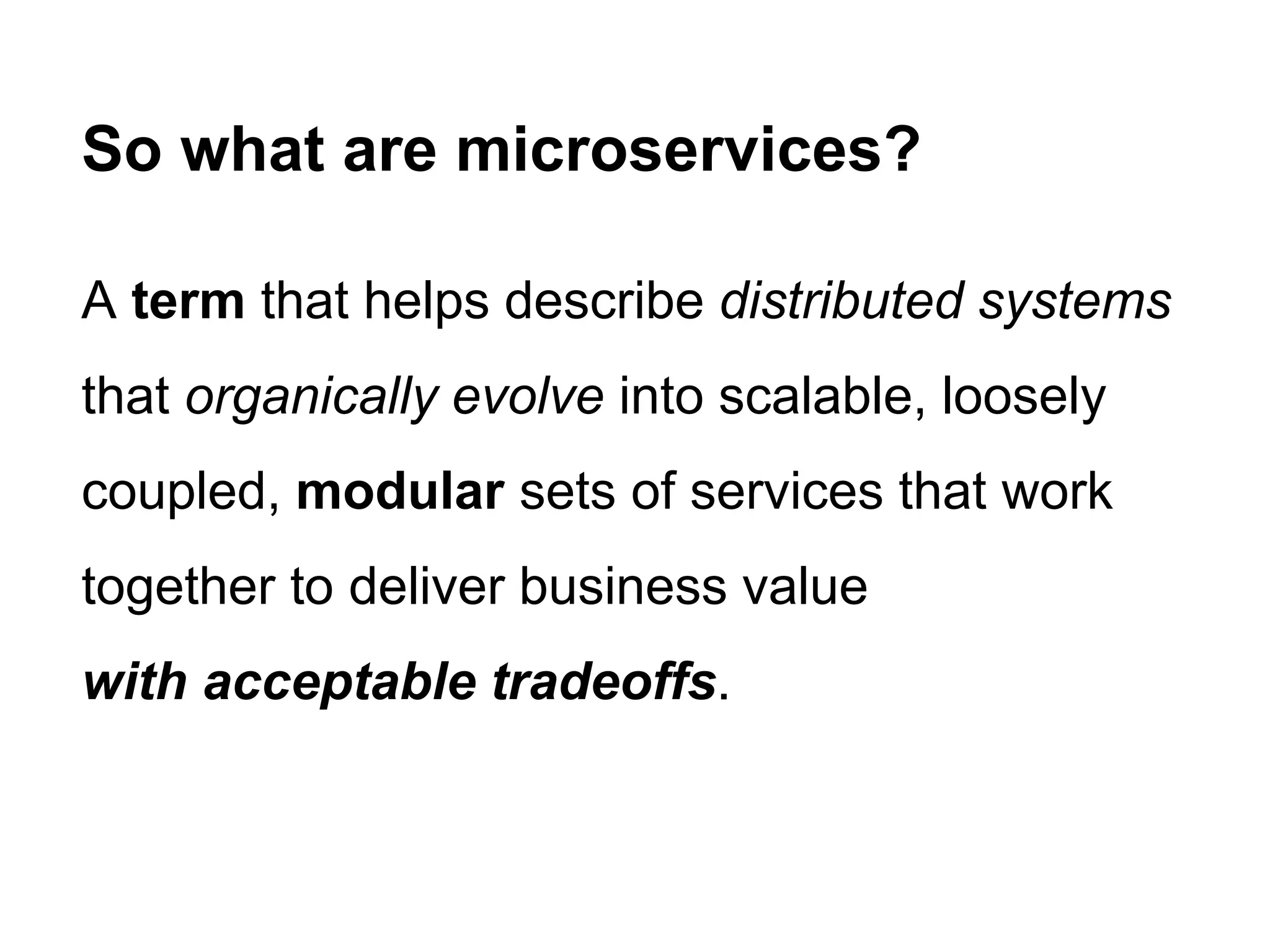 A term that helps describe distributed systems
that organically evolve into scalable, loosely
coupled, modular sets of services that work
together to deliver business value
with acceptable tradeoffs.
So what are microservices?
 