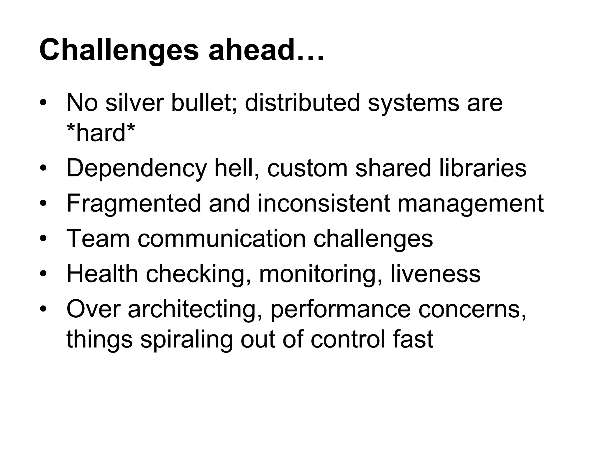 • No silver bullet; distributed systems are
*hard*
• Dependency hell, custom shared libraries
• Fragmented and inconsistent management
• Team communication challenges
• Health checking, monitoring, liveness
• Over architecting, performance concerns,
things spiraling out of control fast
Challenges ahead…
 