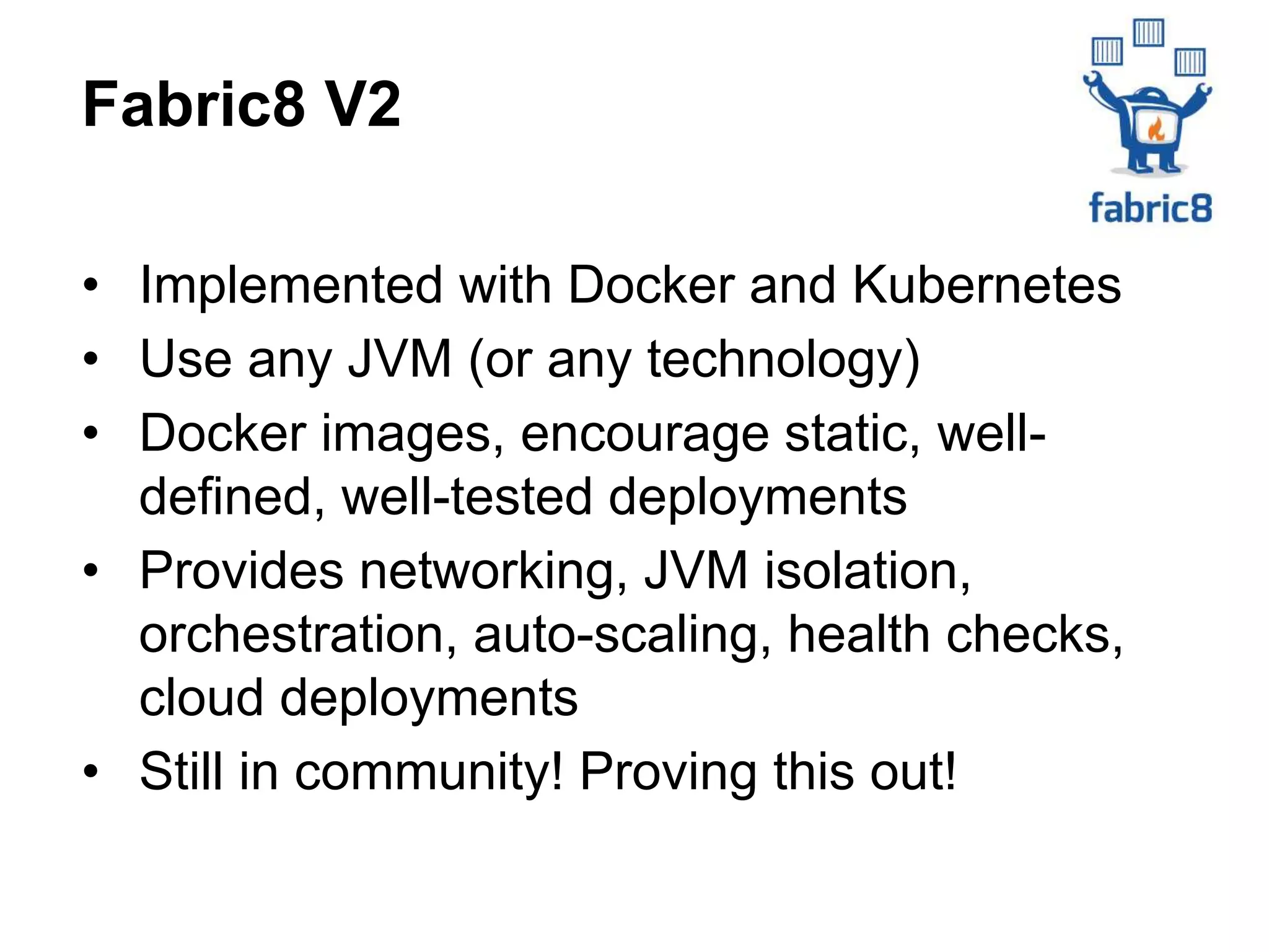 • Implemented with Docker and Kubernetes
• Use any JVM (or any technology)
• Docker images, encourage static, well-
defined, well-tested deployments
• Provides networking, JVM isolation,
orchestration, auto-scaling, health checks,
cloud deployments
• Still in community! Proving this out!
Fabric8 V2
 