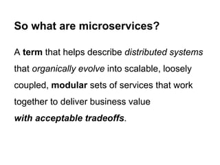A term that helps describe distributed systems
that organically evolve into scalable, loosely
coupled, modular sets of services that work
together to deliver business value
with acceptable tradeoffs.
So what are microservices?
 