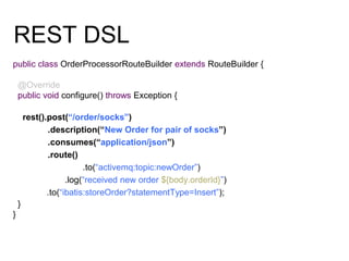 REST DSL
public class OrderProcessorRouteBuilder extends RouteBuilder {
@Override
public void configure() throws Exception {
rest().post(“/order/socks”)
.description(“New Order for pair of socks”)
.consumes(“application/json”)
.route()
.to(“activemq:topic:newOrder”)
.log(“received new order ${body.orderId}”)
.to(“ibatis:storeOrder?statementType=Insert”);
}
}
 