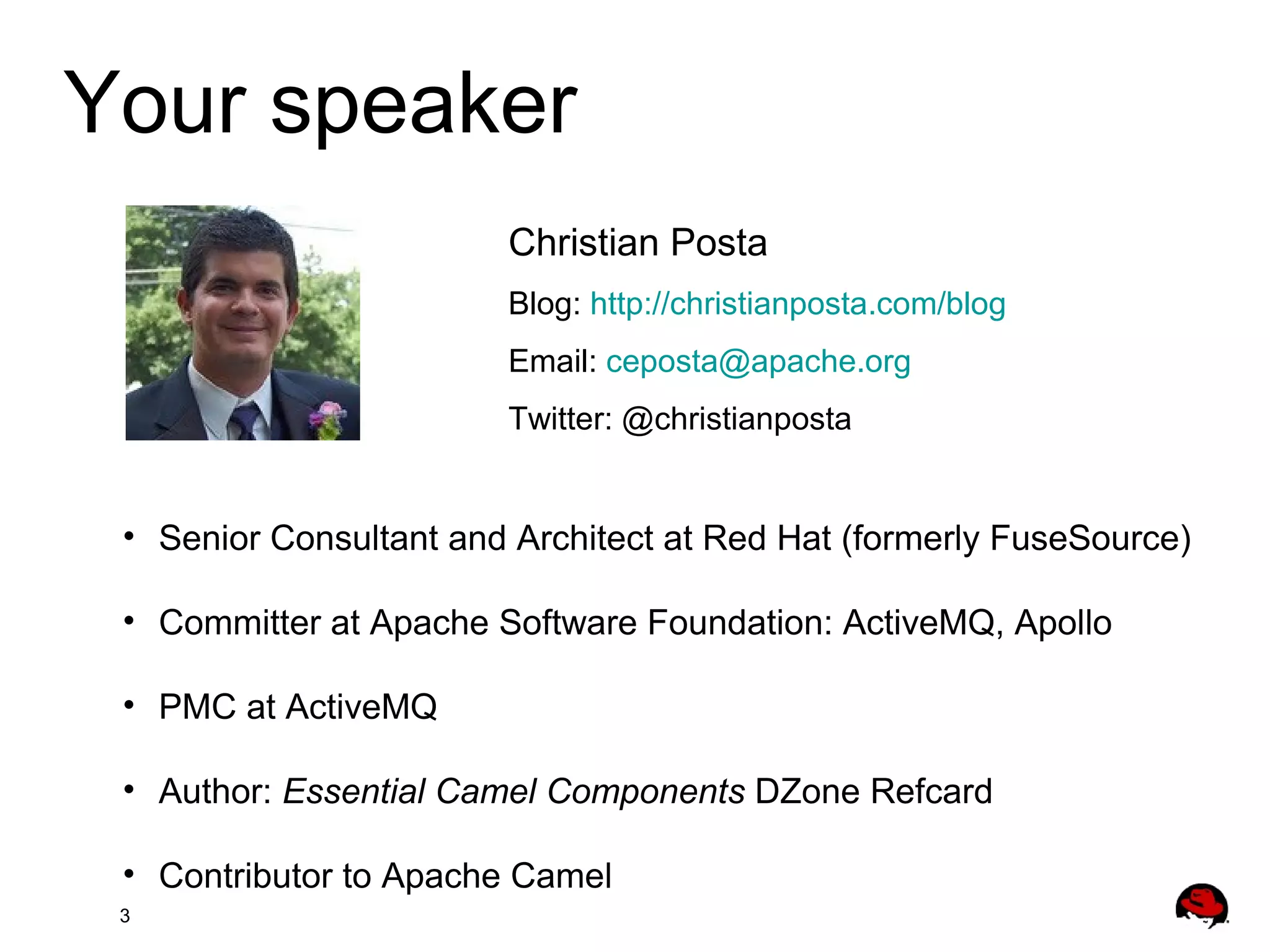 3
Your speaker
Christian Posta
Blog: http://christianposta.com/blog
Email: ceposta@apache.org
Twitter: @christianposta
• Senior Consultant and Architect at Red Hat (formerly FuseSource)
• Committer at Apache Software Foundation: ActiveMQ, Apollo
• PMC at ActiveMQ
• Author: Essential Camel Components DZone Refcard
• Contributor to Apache Camel
 