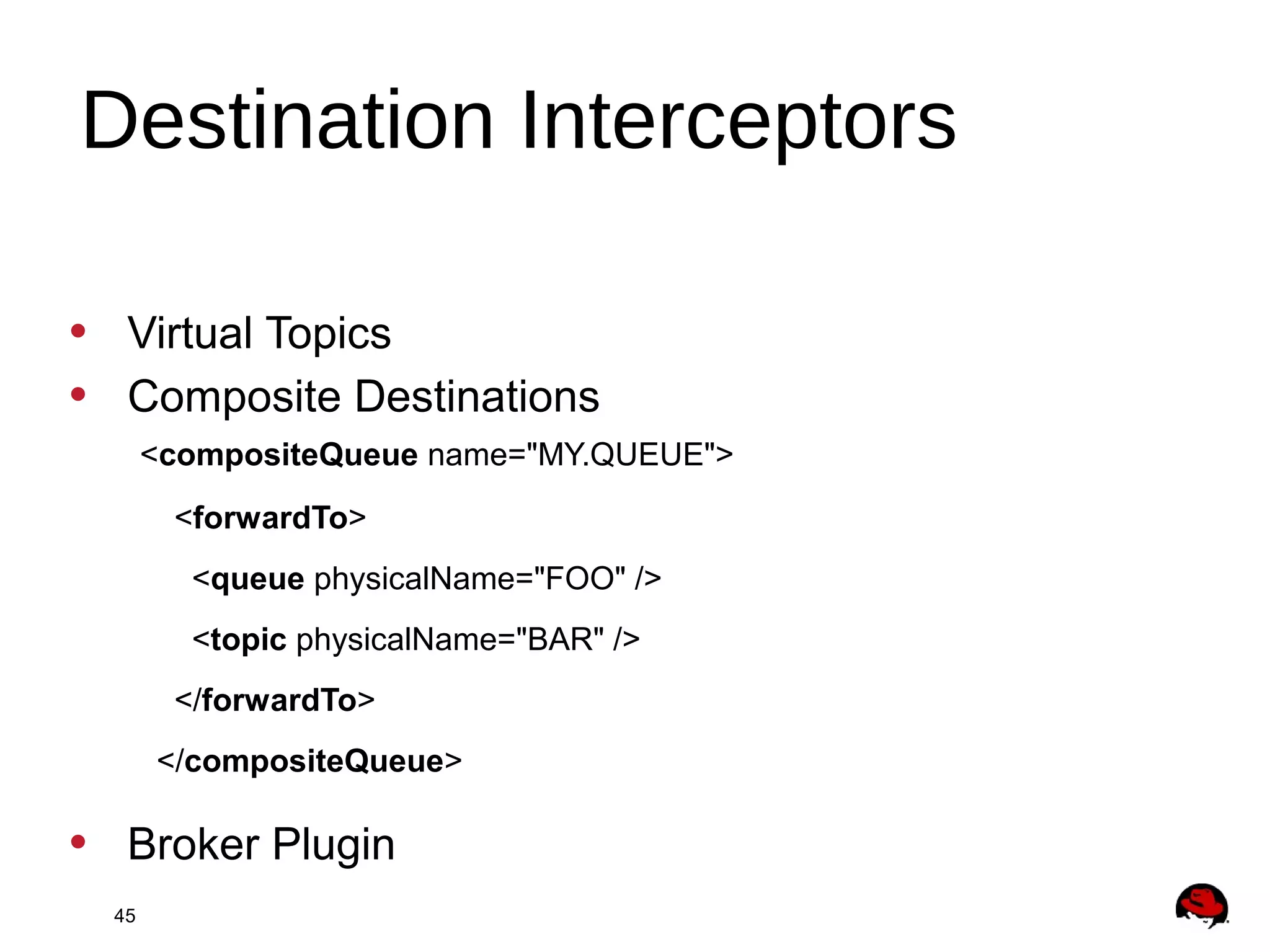 45
• Virtual Topics
• Composite Destinations
<compositeQueue name="MY.QUEUE">
<forwardTo>
<queue physicalName="FOO" />
<topic physicalName="BAR" />
</forwardTo>
</compositeQueue>
• Broker Plugin
Destination Interceptors
 