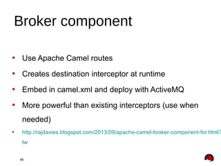 46
• Use Apache Camel routes
• Creates destination interceptor at runtime
• Embed in camel.xml and deploy with ActiveMQ
• More powerful than existing interceptors (use when
needed)
• http://rajdavies.blogspot.com/2013/09/apache-camel-broker-component-for.html?
tw
Broker component
 