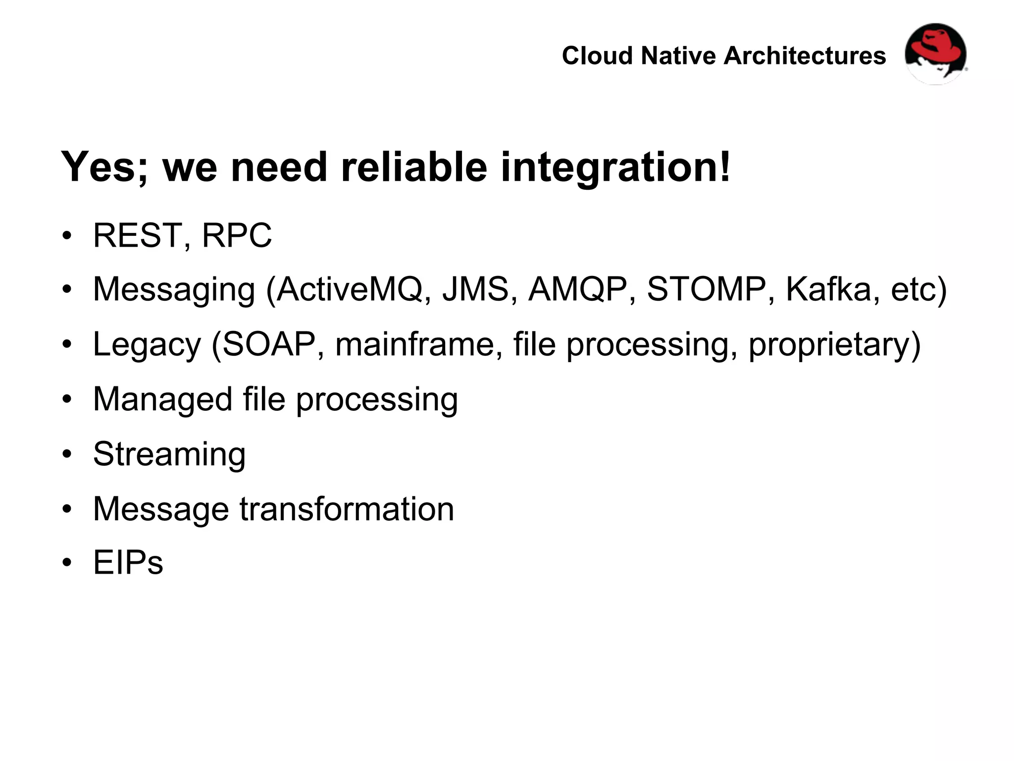 Cloud Native Architectures
Yes; we need reliable integration!
•  REST, RPC
•  Messaging (ActiveMQ, JMS, AMQP, STOMP, Kafka, etc)
•  Legacy (SOAP, mainframe, file processing, proprietary)
•  Managed file processing
•  Streaming
•  Message transformation
•  EIPs
 