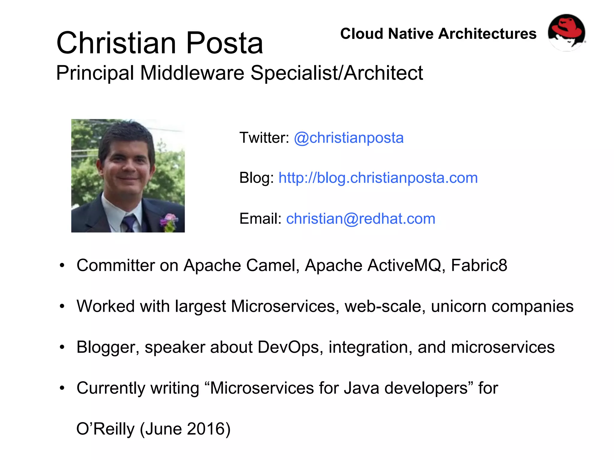 Christian Posta
Principal Middleware Specialist/Architect
Twitter: @christianposta
Blog: http://blog.christianposta.com
Email: christian@redhat.com
•  Committer on Apache Camel, Apache ActiveMQ, Fabric8
•  Worked with largest Microservices, web-scale, unicorn companies
•  Blogger, speaker about DevOps, integration, and microservices
•  Currently writing “Microservices for Java developers” for
O’Reilly (June 2016)
Cloud Native Architectures
 