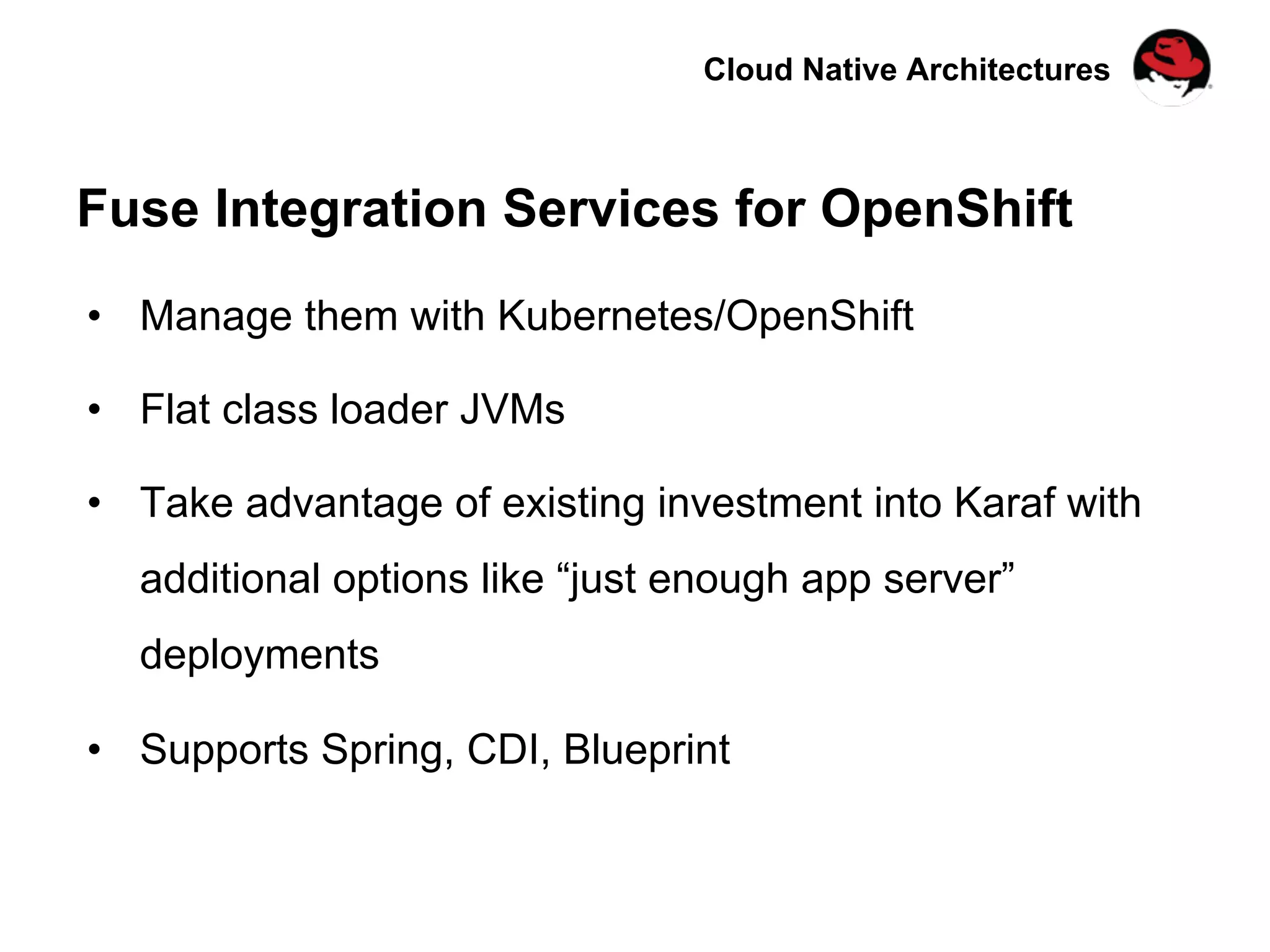 Cloud Native Architectures
Fuse Integration Services for OpenShift
•  Manage them with Kubernetes/OpenShift
•  Flat class loader JVMs
•  Take advantage of existing investment into Karaf with
additional options like “just enough app server”
deployments
•  Supports Spring, CDI, Blueprint
 