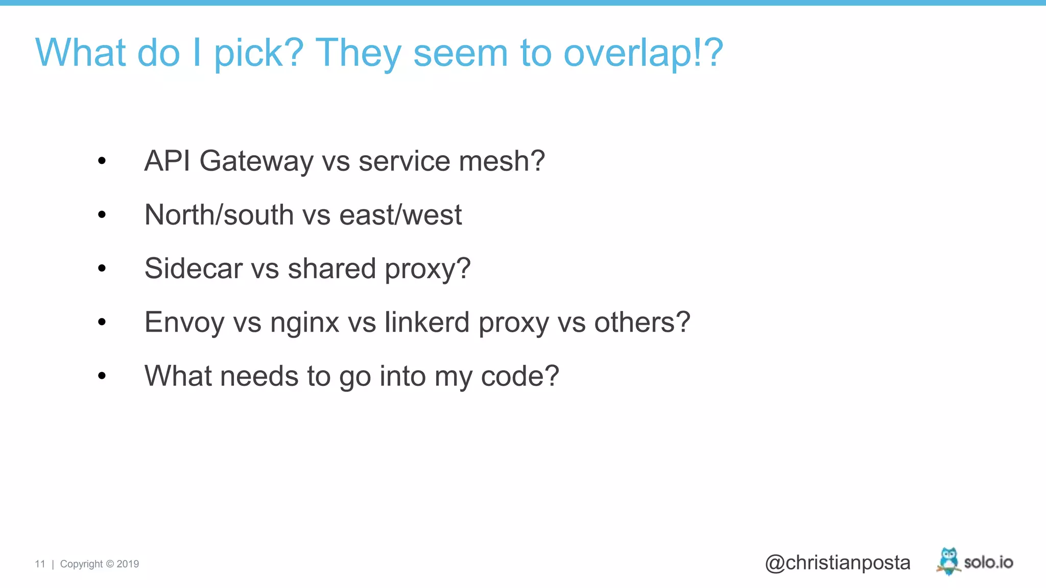 11 | Copyright © 2019 @christianposta
• API Gateway vs service mesh?
• North/south vs east/west
• Sidecar vs shared proxy?
• Envoy vs nginx vs linkerd proxy vs others?
• What needs to go into my code?
What do I pick? They seem to overlap!?
 