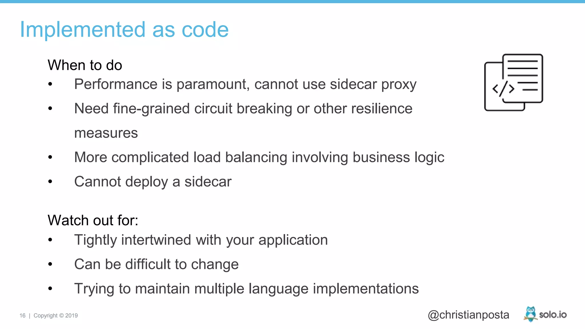 16 | Copyright © 2019 @christianposta
• Performance is paramount, cannot use sidecar proxy
• Need fine-grained circuit breaking or other resilience
measures
• More complicated load balancing involving business logic
• Cannot deploy a sidecar
Implemented as code
When to do
Watch out for:
• Tightly intertwined with your application
• Can be difficult to change
• Trying to maintain multiple language implementations
 