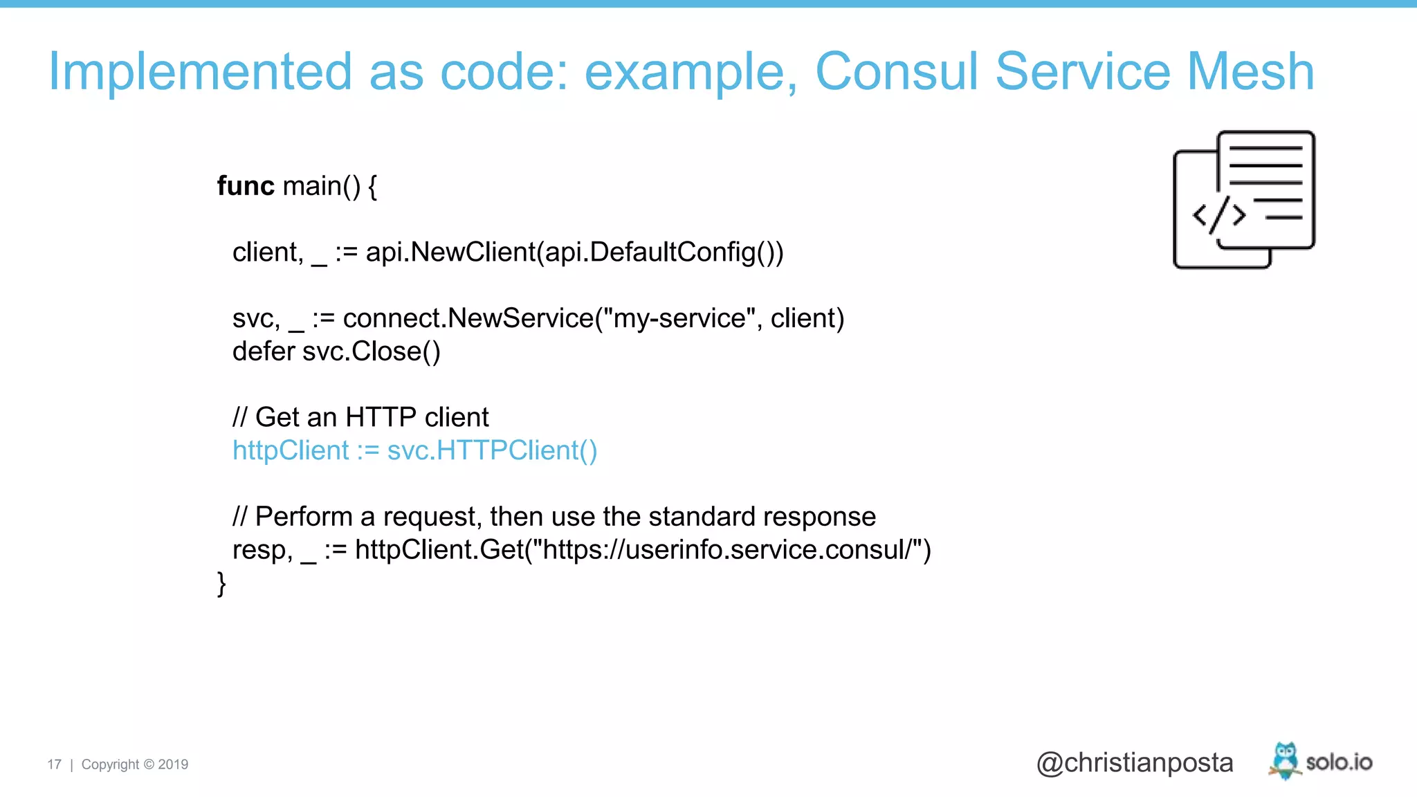 17 | Copyright © 2019 @christianposta
Implemented as code: example, Consul Service Mesh
func main() {
client, _ := api.NewClient(api.DefaultConfig())
svc, _ := connect.NewService("my-service", client)
defer svc.Close()
// Get an HTTP client
httpClient := svc.HTTPClient()
// Perform a request, then use the standard response
resp, _ := httpClient.Get("https://userinfo.service.consul/")
}
 