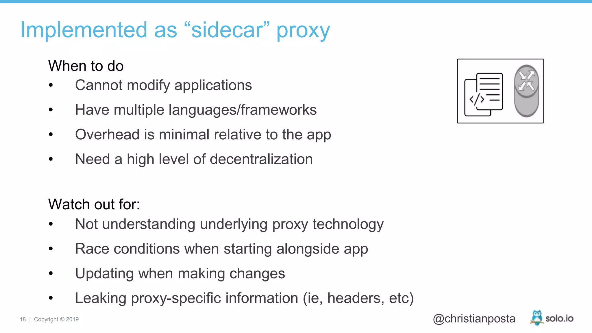 18 | Copyright © 2019 @christianposta
Implemented as “sidecar” proxy
• Cannot modify applications
• Have multiple languages/frameworks
• Overhead is minimal relative to the app
• Need a high level of decentralization
When to do
Watch out for:
• Not understanding underlying proxy technology
• Race conditions when starting alongside app
• Updating when making changes
• Leaking proxy-specific information (ie, headers, etc)
 