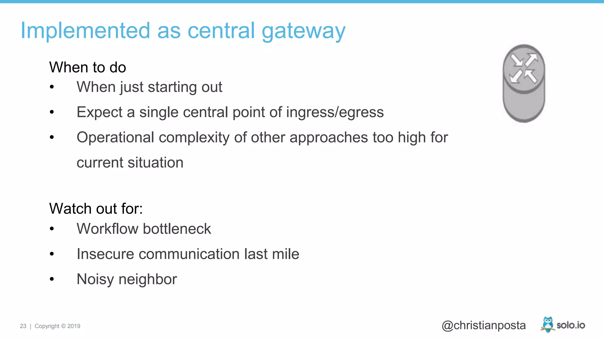 23 | Copyright © 2019 @christianposta
Implemented as central gateway
• When just starting out
• Expect a single central point of ingress/egress
• Operational complexity of other approaches too high for
current situation
When to do
Watch out for:
• Workflow bottleneck
• Insecure communication last mile
• Noisy neighbor
 
