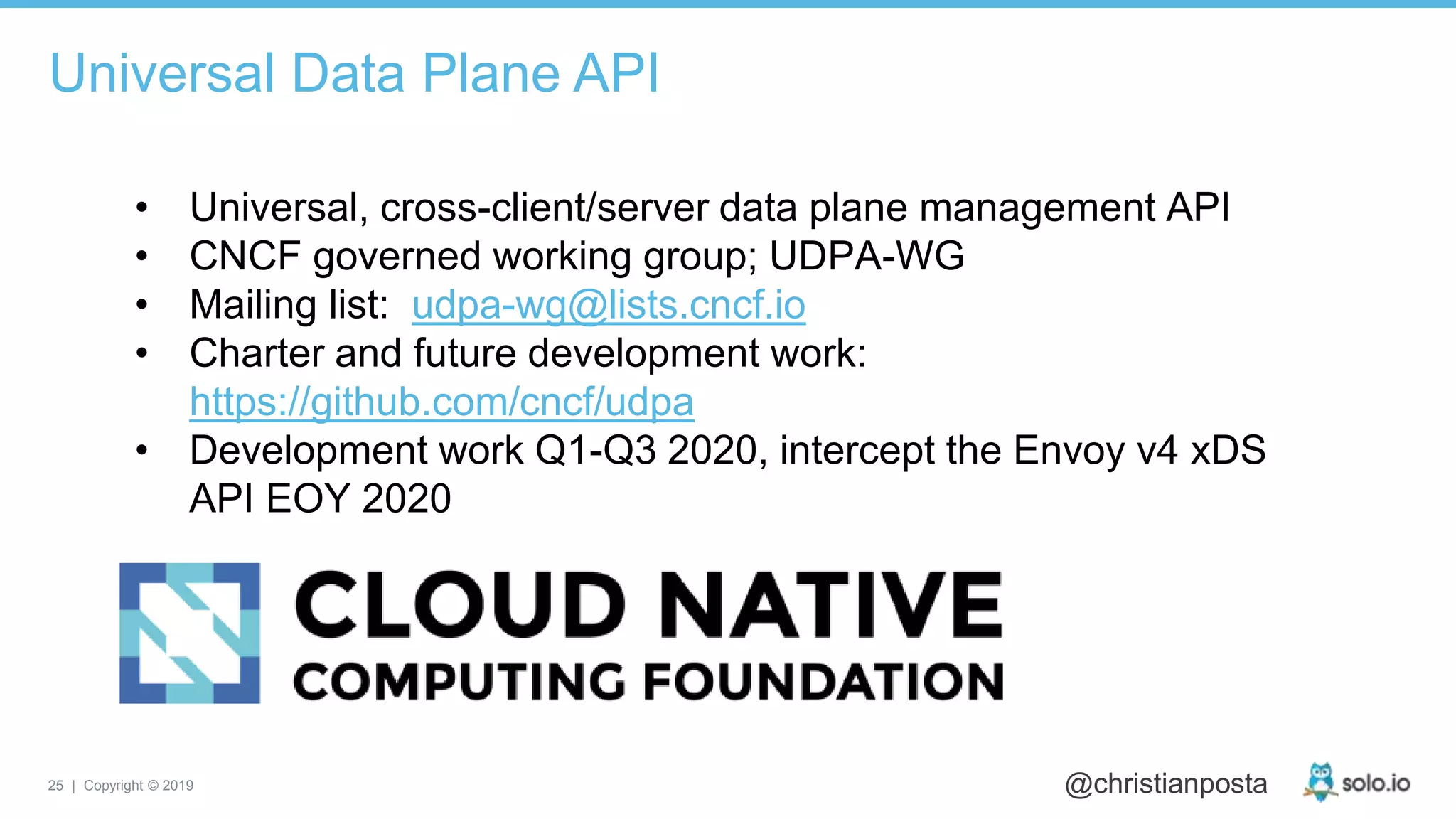 25 | Copyright © 2019 @christianposta
• Universal, cross-client/server data plane management API
• CNCF governed working group; UDPA-WG
• Mailing list: udpa-wg@lists.cncf.io
• Charter and future development work:
https://github.com/cncf/udpa
• Development work Q1-Q3 2020, intercept the Envoy v4 xDS
API EOY 2020
Universal Data Plane API
 