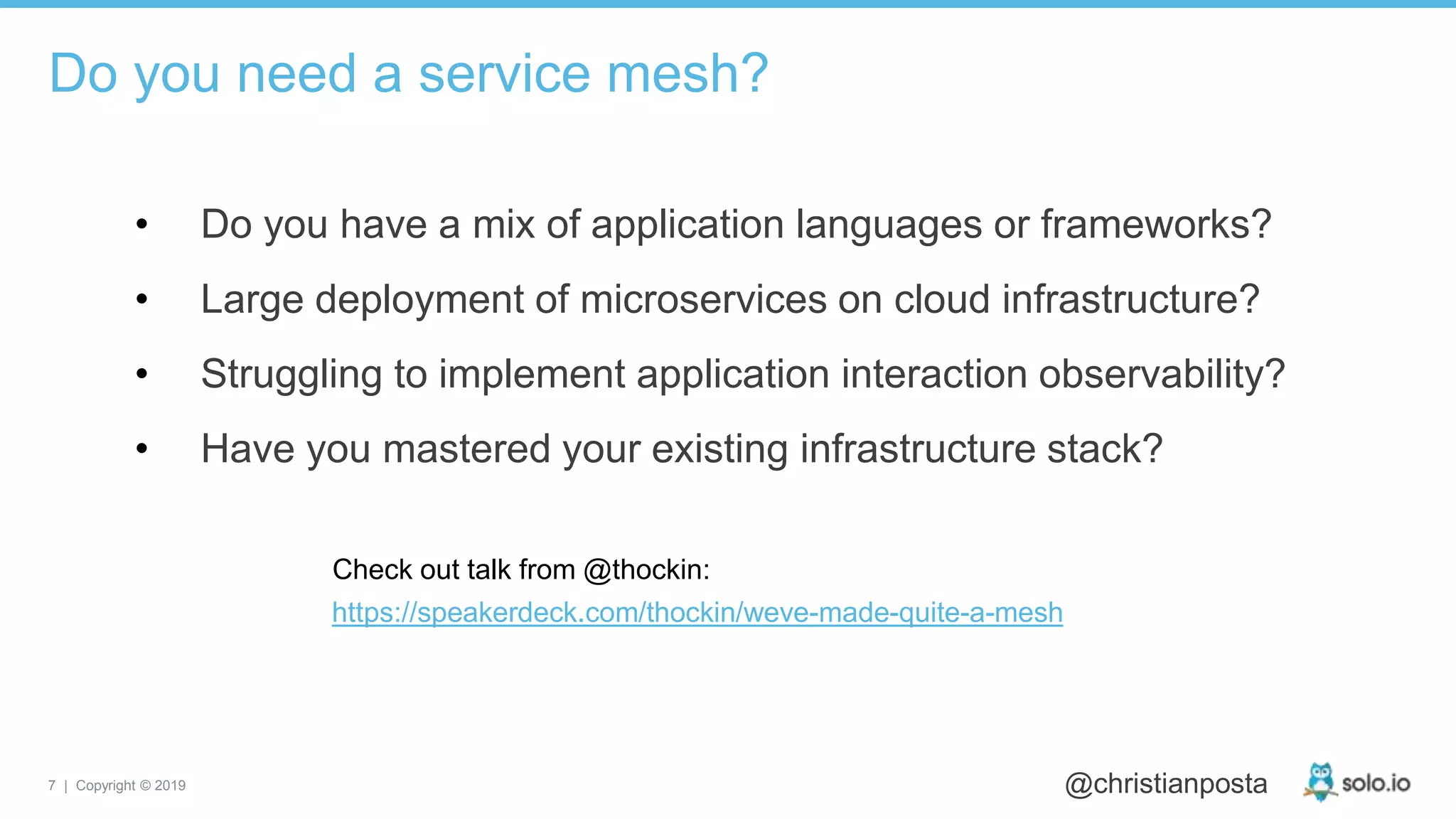 7 | Copyright © 2019 @christianposta
• Do you have a mix of application languages or frameworks?
• Large deployment of microservices on cloud infrastructure?
• Struggling to implement application interaction observability?
• Have you mastered your existing infrastructure stack?
Do you need a service mesh?
https://speakerdeck.com/thockin/weve-made-quite-a-mesh
Check out talk from @thockin:
 