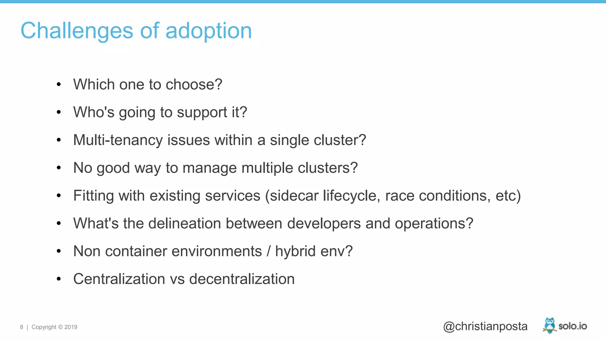 8 | Copyright © 2019 @christianposta
• Which one to choose?
• Who's going to support it?
• Multi-tenancy issues within a single cluster?
• No good way to manage multiple clusters?
• Fitting with existing services (sidecar lifecycle, race conditions, etc)
• What's the delineation between developers and operations?
• Non container environments / hybrid env?
• Centralization vs decentralization
Challenges of adoption
 