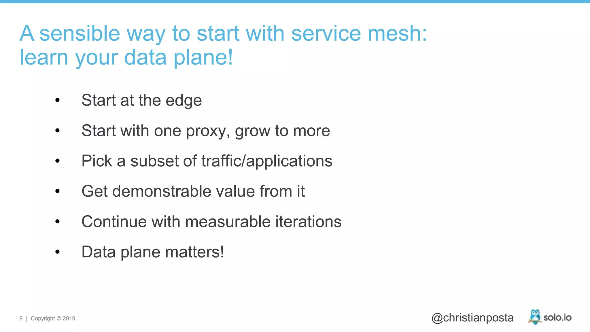 9 | Copyright © 2019 @christianposta
• Start at the edge
• Start with one proxy, grow to more
• Pick a subset of traffic/applications
• Get demonstrable value from it
• Continue with measurable iterations
• Data plane matters!
A sensible way to start with service mesh:
learn your data plane!
 