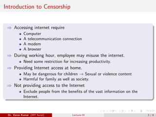 Introduction to Censorship
⇒ Accessing internet require
Computer
A telecommunication connection
A modem
A browser
⇒ During working hour, employee may misuse the internet.
Need some restriction for increasing productivity.
⇒ Providing Internet access at home.
May be dangerous for children → Sexual or violence content
Harmful for family as well as society.
⇒ Not providing access to the Internet
Exclude people from the benefits of the vast information on the
Internet.
Dr. Varun Kumar (IIIT Surat) Lecture-19 3 / 8
 