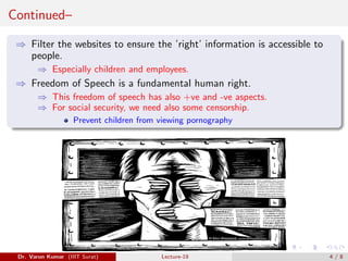 Continued–
⇒ Filter the websites to ensure the ’right’ information is accessible to
people.
⇒ Especially children and employees.
⇒ Freedom of Speech is a fundamental human right.
⇒ This freedom of speech has also +ve and -ve aspects.
⇒ For social security, we need also some censorship.
Prevent children from viewing pornography
Dr. Varun Kumar (IIIT Surat) Lecture-19 4 / 8
 
