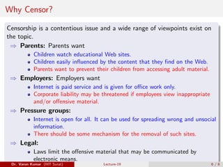 Why Censor?
Censorship is a contentious issue and a wide range of viewpoints exist on
the topic.
⇒ Parents: Parents want
Children watch educational Web sites.
Children easily influenced by the content that they find on the Web.
Parents want to prevent their children from accessing adult material.
⇒ Employers: Employers want
Internet is paid service and is given for office work only.
Corporate liability may be threatened if employees view inappropriate
and/or offensive material.
⇒ Pressure groups:
Internet is open for all. It can be used for spreading wrong and unsocial
information.
There should be some mechanism for the removal of such sites.
⇒ Legal:
Laws limit the offensive material that may be communicated by
electronic means.
Dr. Varun Kumar (IIIT Surat) Lecture-19 6 / 8
 