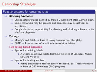 Censorship Strategies
Popular systems for censoring sites
⇒ Blocking Software
⇒ Chines software/apps banned by Indian Government after Galwan clash.
⇒ Some censorship may be genuine and someone may be political or
intentional.
⇒ Google also take responsibility for allowing and blocking software on its
platform playstore.
⇒ Ratings
⇒ Moody’s and Fitch → Ease of doing business over the globe.
⇒ FATF → Involvement of a nation in terrorist activities.
Two rating based approach
⇒ Syntax for defining labels:
A website could have labels describing the levels of Language, Nudity,
Sex, and Violence.
⇒ Syntax for labeling content:
Rating classification itself for each of the labels. Ex- Thesis evaluation
in front of DSC committee (PhD program)
Dr. Varun Kumar (IIIT Surat) Lecture-19 7 / 8
 