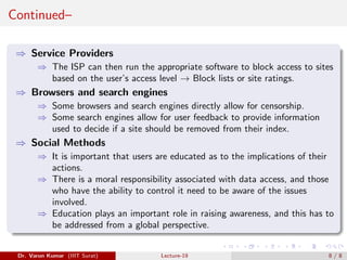 Continued–
⇒ Service Providers
⇒ The ISP can then run the appropriate software to block access to sites
based on the user’s access level → Block lists or site ratings.
⇒ Browsers and search engines
⇒ Some browsers and search engines directly allow for censorship.
⇒ Some search engines allow for user feedback to provide information
used to decide if a site should be removed from their index.
⇒ Social Methods
⇒ It is important that users are educated as to the implications of their
actions.
⇒ There is a moral responsibility associated with data access, and those
who have the ability to control it need to be aware of the issues
involved.
⇒ Education plays an important role in raising awareness, and this has to
be addressed from a global perspective.
Dr. Varun Kumar (IIIT Surat) Lecture-19 8 / 8
 