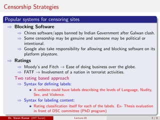 Censorship Strategies
Popular systems for censoring sites
⇒ Blocking Software
⇒ Chines software/apps banned by Indian Government after Galwan clash.
⇒ Some censorship may be genuine and someone may be political or
intentional.
⇒ Google also take responsibility for allowing and blocking software on its
platform playstore.
⇒ Ratings
⇒ Moody’s and Fitch → Ease of doing business over the globe.
⇒ FATF → Involvement of a nation in terrorist activities.
Two rating based approach
⇒ Syntax for defining labels:
A website could have labels describing the levels of Language, Nudity,
Sex, and Violence.
⇒ Syntax for labeling content:
Rating classification itself for each of the labels. Ex- Thesis evaluation
in front of DSC committee (PhD program)
Dr. Varun Kumar (IIIT Surat) Lecture-20 3 / 8
 