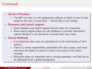 Continued–
⇒ Service Providers
⇒ The ISP can then run the appropriate software to block access to sites
based on the user’s access level → Block lists or site ratings.
⇒ Browsers and search engines
⇒ Some browsers and search engines directly allow for censorship.
⇒ Some search engines allow for user feedback to provide information
used to decide if a site should be removed from their index.
⇒ Social Methods
⇒ It is important that users are educated as to the implications of their
actions.
⇒ There is a moral responsibility associated with data access, and those
who have the ability to control it need to be aware of the issues
involved.
⇒ Education plays an important role in raising awareness, and this has to
be addressed from a global perspective.
Dr. Varun Kumar (IIIT Surat) Lecture-20 4 / 8
 