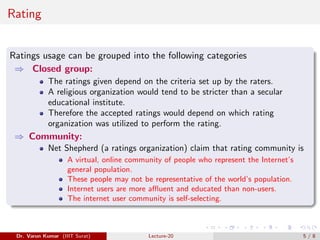 Rating
Ratings usage can be grouped into the following categories
⇒ Closed group:
The ratings given depend on the criteria set up by the raters.
A religious organization would tend to be stricter than a secular
educational institute.
Therefore the accepted ratings would depend on which rating
organization was utilized to perform the rating.
⇒ Community:
Net Shepherd (a ratings organization) claim that rating community is
A virtual, online community of people who represent the Internet’s
general population.
These people may not be representative of the world’s population.
Internet users are more affluent and educated than non-users.
The internet user community is self-selecting.
Dr. Varun Kumar (IIIT Surat) Lecture-20 5 / 8
 