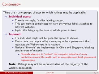 Continued–
There are many groups of user to which ratings may be applicable:
⇒ Individual users:
There is no single, familiar labeling system.
This can make it complicated to learn the various labels attached to
different websites.
Again, this brings up the issue of which group to trust.
⇒ Imposed:
The individual might not be given the option to choose.
Restrictions can be placed by a company or by a government that
regulates the Web servers in its country.
National ’firewalls’ are implemented in China and Singapore, blocking
certain types of material.
Firewalls also exist to ’protect’ the computer networks of many
institutions around the world, such as universities and local government
organizations.
Note: Ratings may not be representative of the majority of the
world’s population.
Dr. Varun Kumar (IIIT Surat) Lecture-20 6 / 8
 