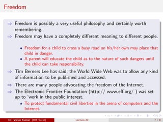 Freedom
⇒ Freedom is possibly a very useful philosophy and certainly worth
remembering.
⇒ Freedom may have a completely different meaning to different people.
Freedom for a child to cross a busy road on his/her own may place that
child in danger.
A parent will educate the child as to the nature of such dangers until
the child can take responsibility.
⇒ Tim Berners Lee has said; the World Wide Web was to allow any kind
of information to be published and accessed.
⇒ There are many people advocating the freedom of the Internet.
⇒ The Electronic Frontier Foundation (http:// www.eff.org/ ) was set
up to ’work in the public interest.
To protect fundamental civil liberties in the arena of computers and the
Internet.
Dr. Varun Kumar (IIIT Surat) Lecture-20 7 / 8
 